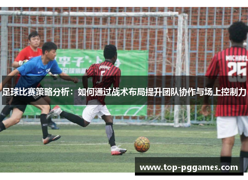 足球比赛策略分析:如何通过战术布局提升团队协作与场上控制力 足球比赛策略分析:如何通过战术布局提升团队协作与场上控制力