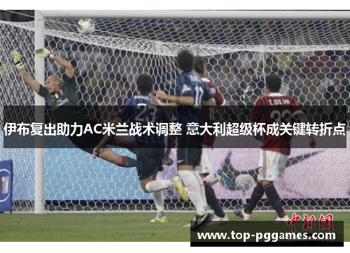 伊布复出助力AC米兰战术调整 意大利超级杯成关键转折点