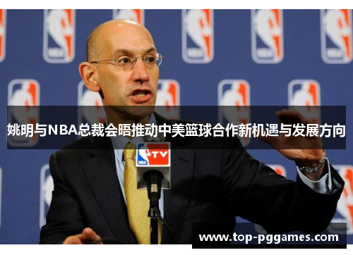 姚明与NBA总裁会晤推动中美篮球合作新机遇与发展方向