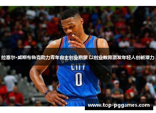 拉塞尔·威斯布鲁克助力青年自主创业启蒙 以创业教育激发年轻人创新潜力