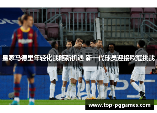 皇家马德里年轻化战略新机遇 新一代球员迎接欧冠挑战