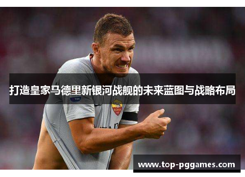 打造皇家马德里新银河战舰的未来蓝图与战略布局 打造皇家马德里新银河战舰的未来蓝图与战略布局