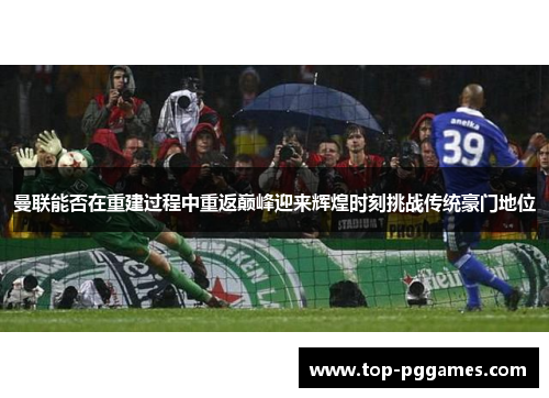 曼联能否在重建过程中重返巅峰迎来辉煌时刻挑战传统豪门地位 曼联能否在重建过程中重返巅峰迎来辉煌时刻挑战传统豪门地位