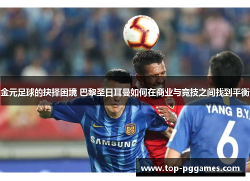 金元足球的抉择困境 巴黎圣日耳曼如何在商业与竞技之间找到平衡 金元足球的抉择困境 巴黎圣日耳曼如何在商业与竞技之间找到平衡
