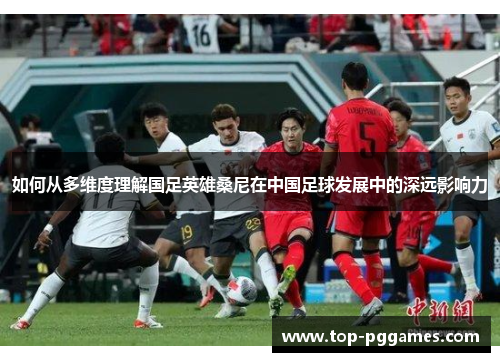 如何从多维度理解国足英雄桑尼在中国足球发展中的深远影响力