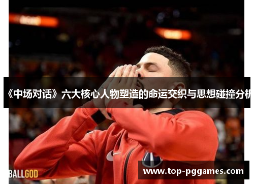《中场对话》六大核心人物塑造的命运交织与思想碰撞分析 《中场对话》六大核心人物塑造的命运交织与思想碰撞分析