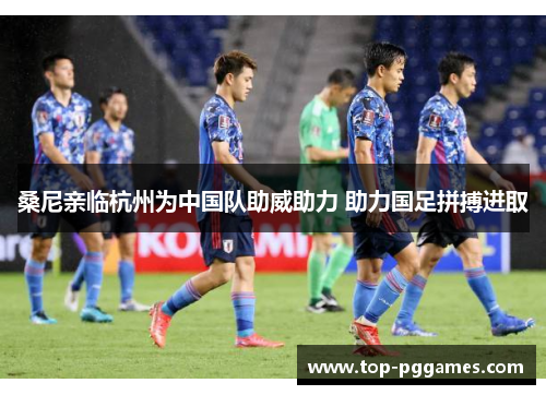 桑尼亲临杭州为中国队助威助力 助力国足拼搏进取 桑尼亲临杭州为中国队助威助力 助力国足拼搏进取