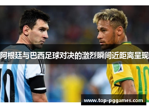 阿根廷与巴西足球对决的激烈瞬间近距离呈现