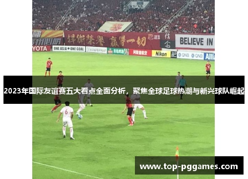 2023年国际友谊赛五大看点全面分析，聚焦全球足球热潮与新兴球队崛起