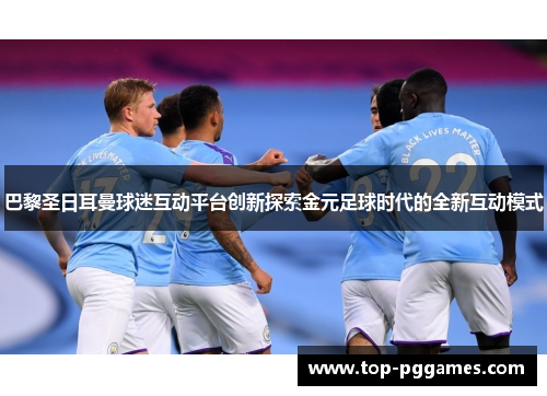 巴黎圣日耳曼球迷互动平台创新探索金元足球时代的全新互动模式