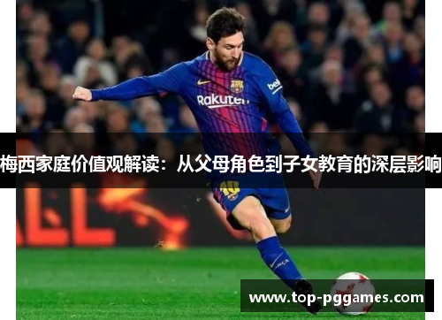 梅西家庭价值观解读：从父母角色到子女教育的深层影响