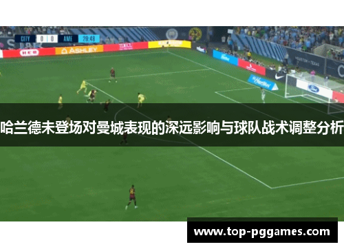 哈兰德未登场对曼城表现的深远影响与球队战术调整分析