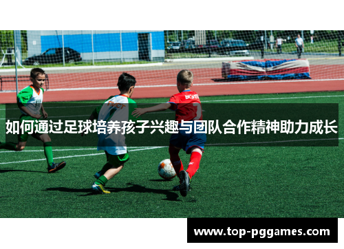 如何通过足球培养孩子兴趣与团队合作精神助力成长