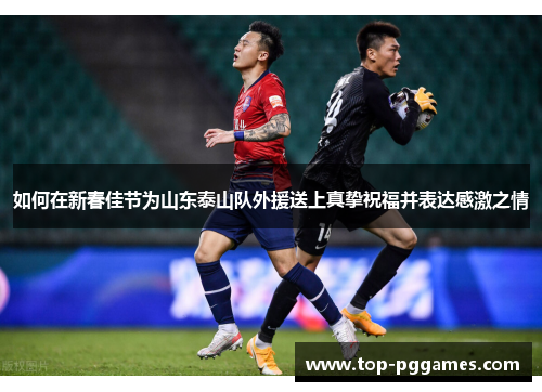 如何在新春佳节为山东泰山队外援送上真挚祝福并表达感激之情 如何在新春佳节为山东泰山队外援送上真挚祝福并表达感激之情