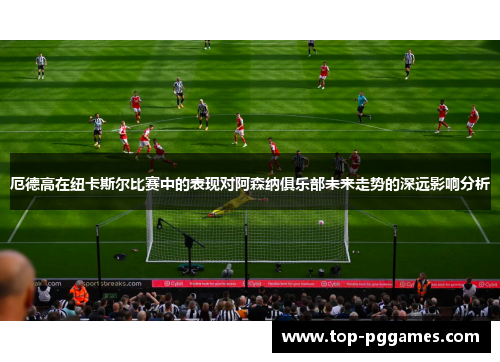 厄德高在纽卡斯尔比赛中的表现对阿森纳俱乐部未来走势的深远影响分析 厄德高在纽卡斯尔比赛中的表现对阿森纳俱乐部未来走势的深远影响分析