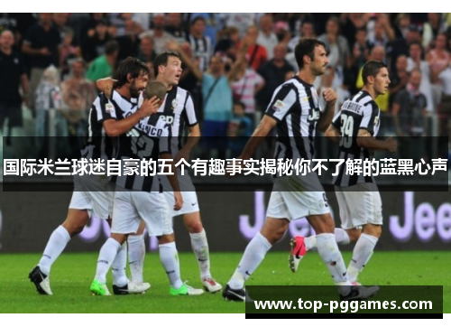 国际米兰球迷自豪的五个有趣事实揭秘你不了解的蓝黑心声 国际米兰球迷自豪的五个有趣事实揭秘你不了解的蓝黑心声