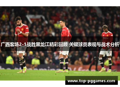 广西客场2-1战胜黑龙江精彩回顾 关键球员表现与战术分析 广西客场2-1战胜黑龙江精彩回顾 关键球员表现与战术分析