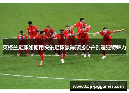 英格兰足球如何用快乐足球赢得球迷心并创造独特魅力