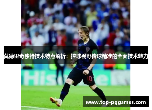 莫德里奇独特技术特点解析：控球视野传球精准的全面技术魅力