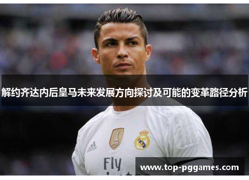 解约齐达内后皇马未来发展方向探讨及可能的变革路径分析 解约齐达内后皇马未来发展方向探讨及可能的变革路径分析