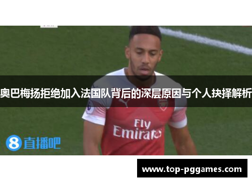 奥巴梅扬拒绝加入法国队背后的深层原因与个人抉择解析