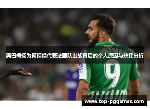 奥巴梅扬为何拒绝代表法国队出战背后的个人原因与抉择分析