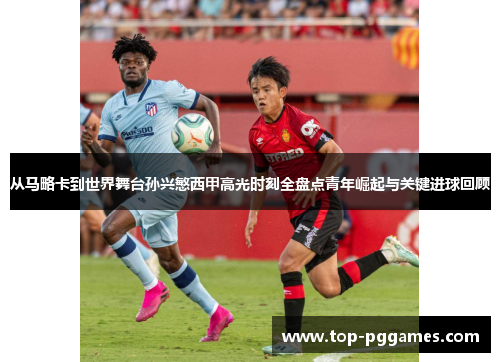 从马略卡到世界舞台孙兴慜西甲高光时刻全盘点青年崛起与关键进球回顾