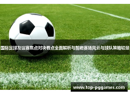 国际足球友谊赛焦点对决看点全面解析与前瞻赛场风云与球队策略较量 国际足球友谊赛焦点对决看点全面解析与前瞻赛场风云与球队策略较量