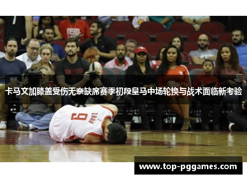 卡马文加膝盖受伤无奈缺席赛季初段皇马中场轮换与战术面临新考验 卡马文加膝盖受伤无奈缺席赛季初段皇马中场轮换与战术面临新考验