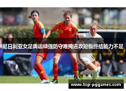 尼日利亚女足奥运顽强防守难掩进攻短板终结能力不足