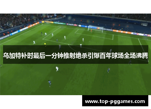 乌加特补时最后一分钟推射绝杀引爆百年球场全场沸腾