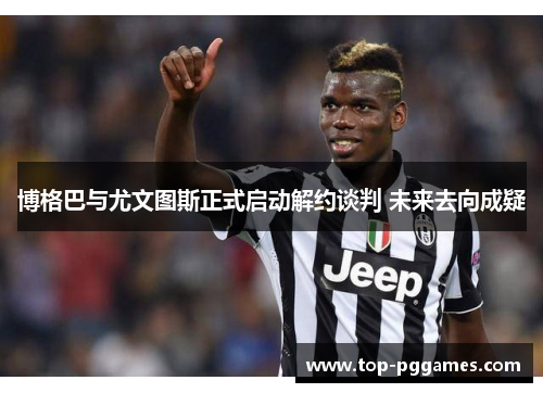 博格巴与尤文图斯正式启动解约谈判 未来去向成疑 博格巴与尤文图斯正式启动解约谈判 未来去向成疑