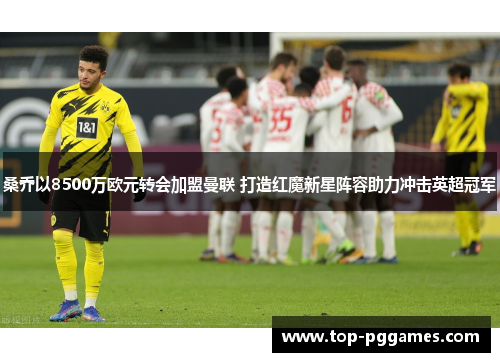 桑乔以8500万欧元转会加盟曼联 打造红魔新星阵容助力冲击英超冠军