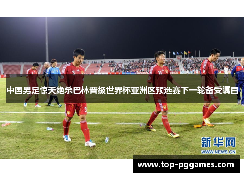 中国男足惊天绝杀巴林晋级世界杯亚洲区预选赛下一轮备受瞩目
